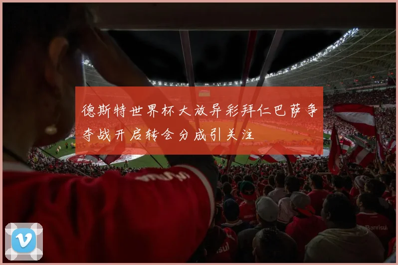 德斯特世界杯大放异彩拜仁巴萨争夺战开启转会分成引关注