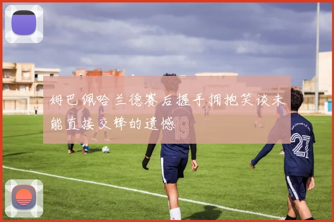 姆巴佩哈兰德赛后握手拥抱笑谈未能直接交锋的遗憾