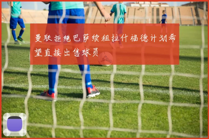 曼联拒绝巴萨续租拉什福德计划希望直接出售球员