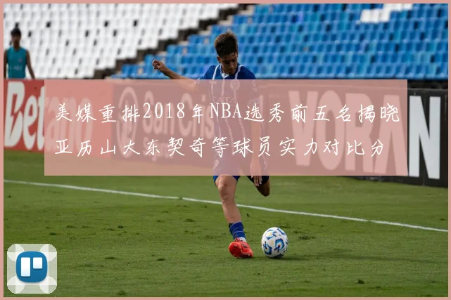 美媒重排2018年NBA选秀前五名揭晓亚历山大东契奇等球员实力对比分析