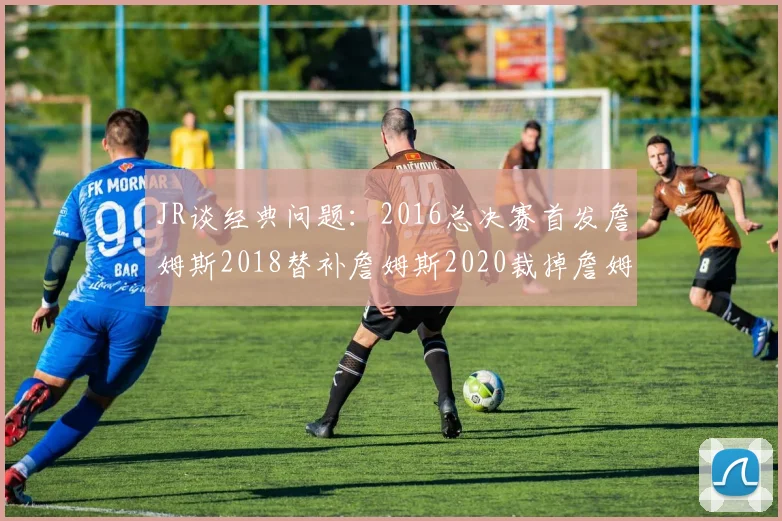 JR谈经典问题：2016总决赛首发詹姆斯2018替补詹姆斯2020裁掉詹姆斯的背后故事