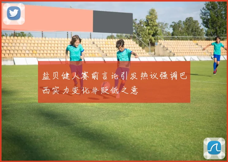 盐贝健人赛前言论引发热议强调巴西实力变化非贬低之意