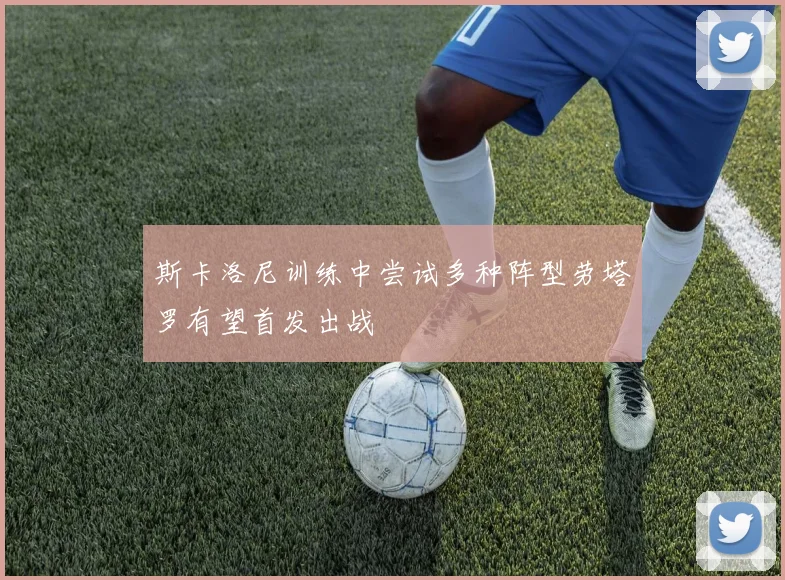 斯卡洛尼训练中尝试多种阵型劳塔罗有望首发出战