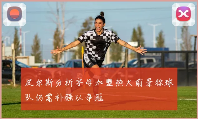 皮尔斯分析字母加盟热火前景称球队仍需补强以争冠